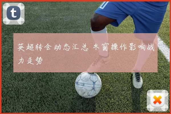 英超转会动态汇总 冬窗操作影响战力走势
