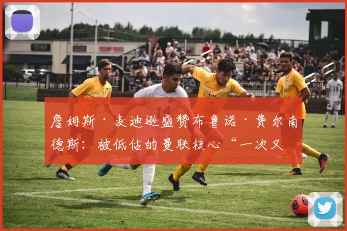 詹姆斯·麦迪逊盛赞布鲁诺·费尔南德斯：被低估的曼联核心“一次又一次”证明自己