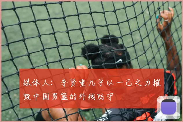 媒体人：李贤重几乎以一己之力摧毁中国男篮的外线防守