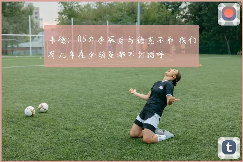韦德：06年夺冠后与德克不和 我们有几年在全明星都不打招呼