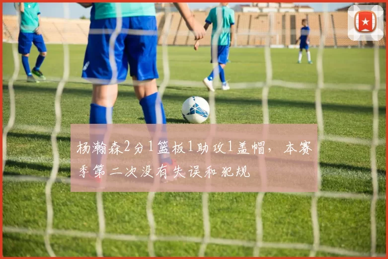 杨瀚森2分1篮板1助攻1盖帽，本赛季第二次没有失误和犯规
