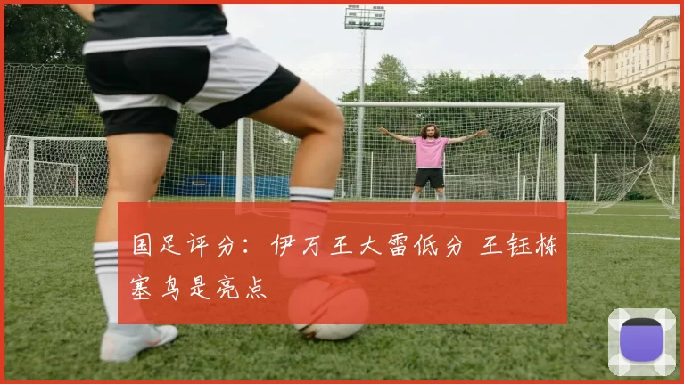 国足评分：伊万王大雷低分 王钰栋塞鸟是亮点