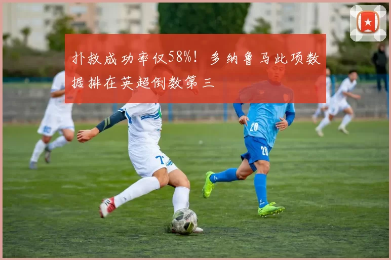 扑救成功率仅58%！多纳鲁马此项数据排在英超倒数第三