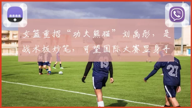 女篮重招“功夫熊猫”刘禹彤，是战术板妙笔，可望国际大赛显身手