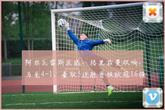 阿尔瓦雷斯发威，格里兹曼双响，马竞4-1，豪取5连胜晋级欧冠16强