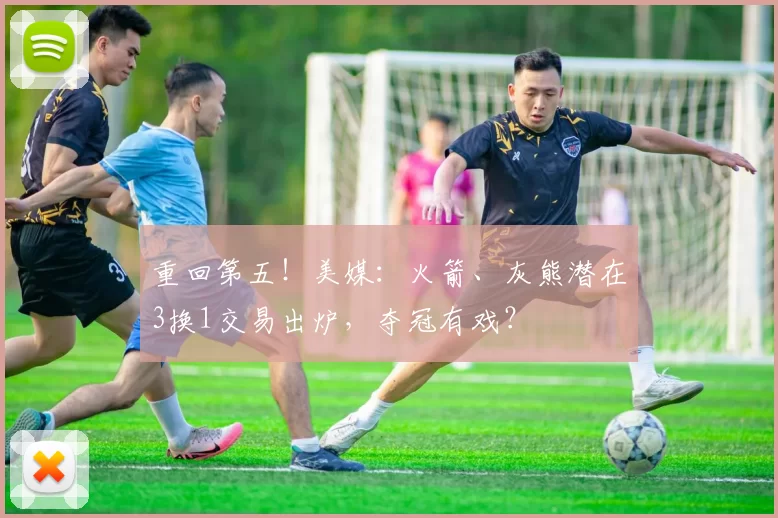 重回第五！美媒：火箭、灰熊潜在3换1交易出炉，夺冠有戏？