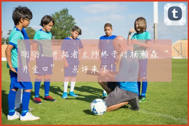 刚刚，开拓者主帅终于对杨瀚森“开金口”，点评来了！