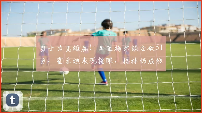 勇士力克雄鹿！库里梅尔顿合砍51分，霍乐迪表现抢眼，格林仍成短板
