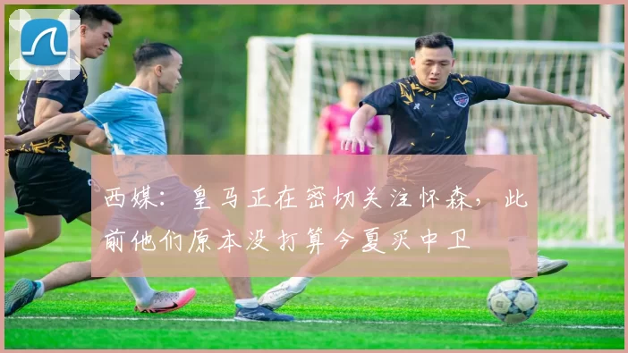 西媒：皇马正在密切关注怀森，此前他们原本没打算今夏买中卫